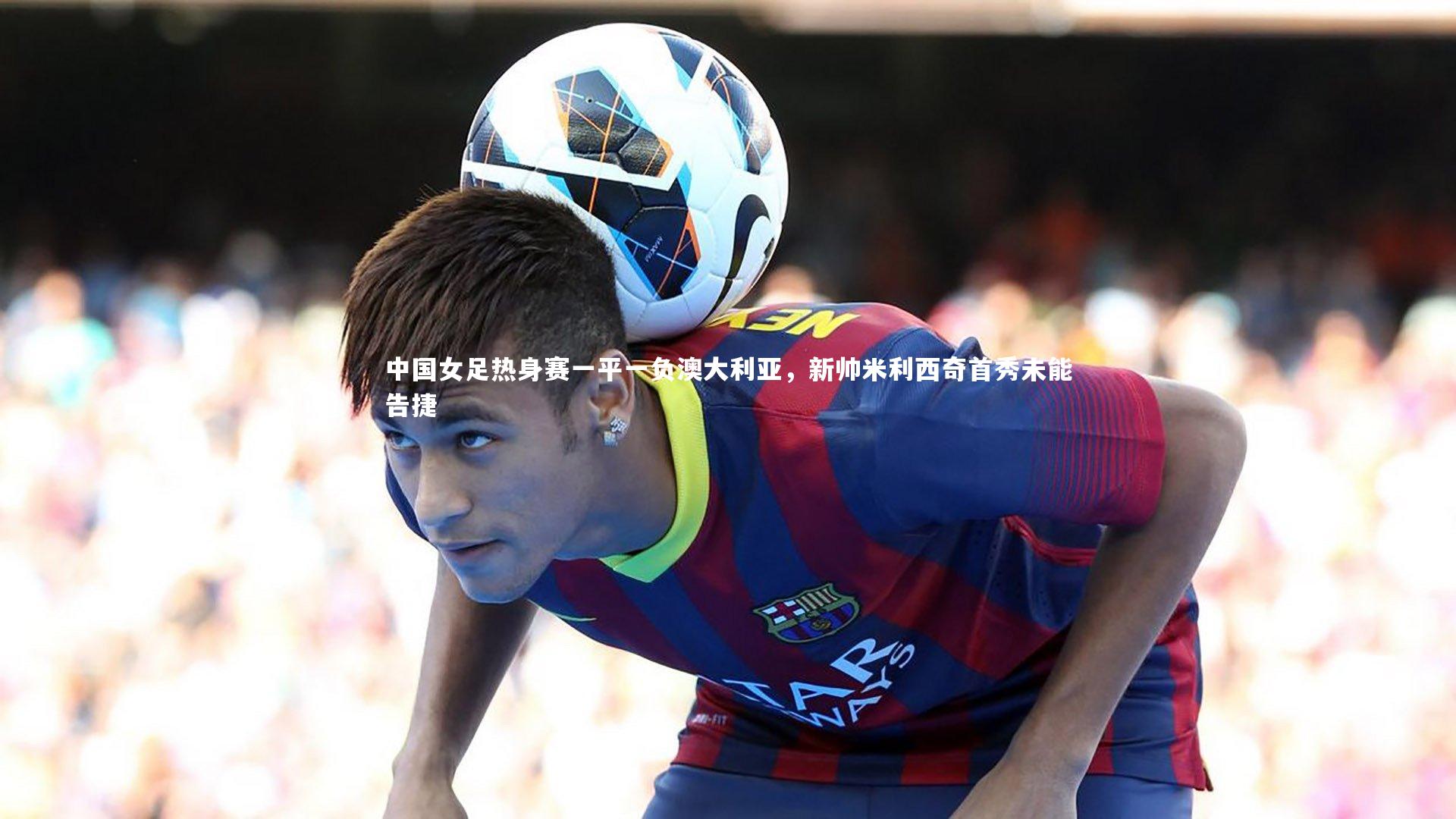 【球王会体育】中国女足热身赛一平一负澳大利亚，新帅米利西奇首秀未能告捷